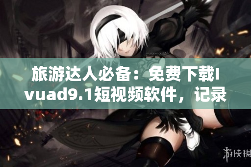 旅游达人必备：免费下载Ivuad9.1短视频软件，记录美好旅程。