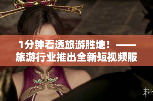 1分钟看透旅游胜地！——旅游行业推出全新短视频服务