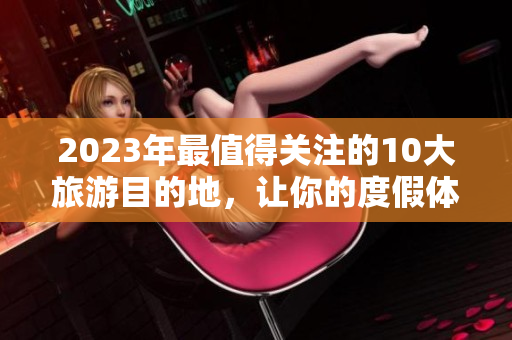 2023年最值得关注的10大旅游目的地，让你的度假体验与众不同！