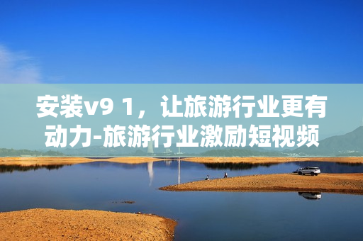 安装v9 1，让旅游行业更有动力-旅游行业激励短视频素材