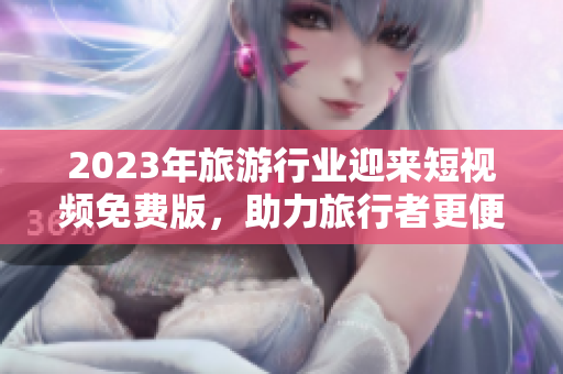 2023年旅游行业迎来短视频免费版，助力旅行者更便捷、畅快地探索世界