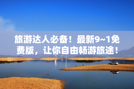 旅游达人必备！最新9~1免费版，让你自由畅游旅途！