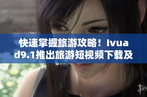 快速掌握旅游攻略！Ivuad9.1推出旅游短视频下载及免费安装软件