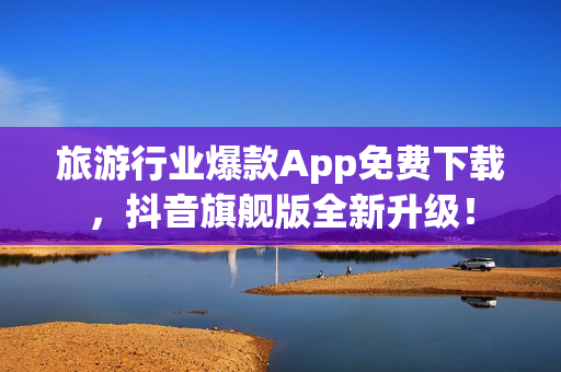 旅游行业爆款App免费下载，抖音旗舰版全新升级！