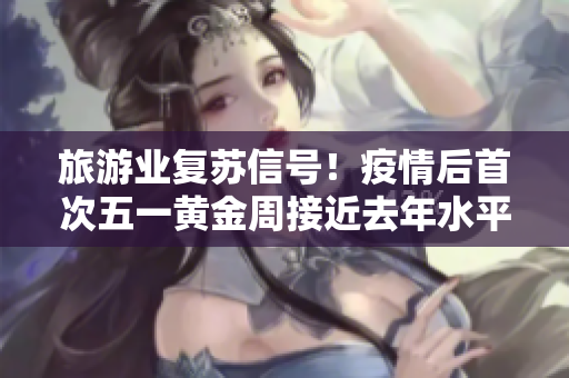 旅游业复苏信号！疫情后首次五一黄金周接近去年水平