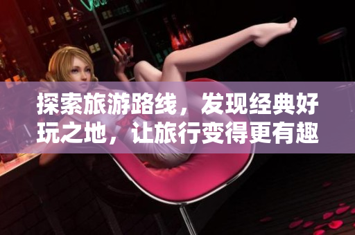 探索旅游路线，发现经典好玩之地，让旅行变得更有趣！