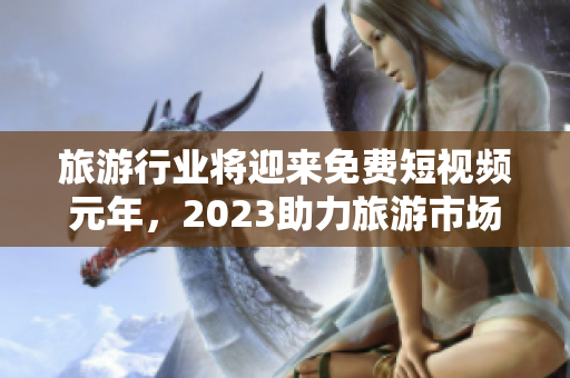 旅游行业将迎来免费短视频元年，2023助力旅游市场变革