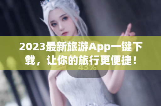 2023最新旅游App一键下载，让你的旅行更便捷！