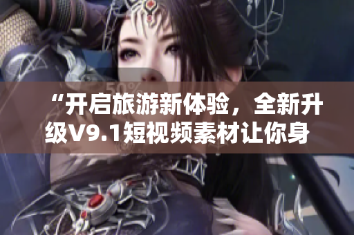 “开启旅游新体验，全新升级V9.1短视频素材让你身临其境！”