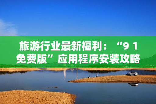 旅游行业最新福利：“9 1免费版”应用程序安装攻略