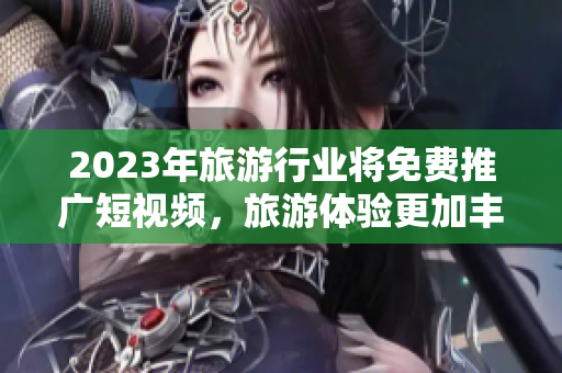 2023年旅游行业将免费推广短视频，旅游体验更加丰富！