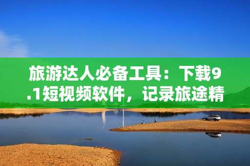 旅游达人必备工具：下载9.1短视频软件，记录旅途精彩瞬间