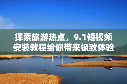 探索旅游热点，9.1短视频安装教程给你带来极致体验