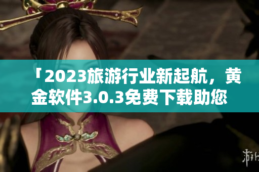 「2023旅游行业新起航，黄金软件3.0.3免费下载助您轻松游全球」