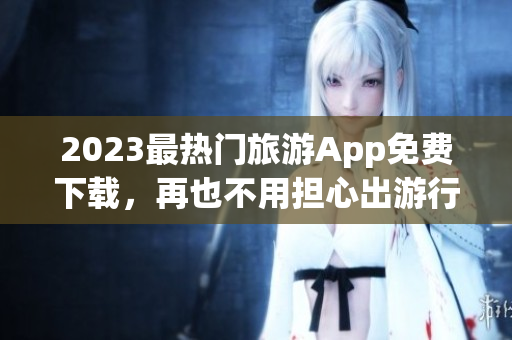 2023最热门旅游App免费下载，再也不用担心出游行程啦！