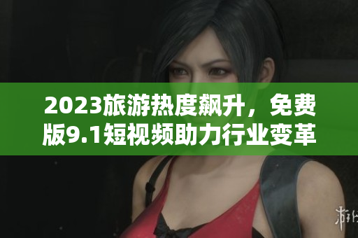 2023旅游热度飙升，免费版9.1短视频助力行业变革