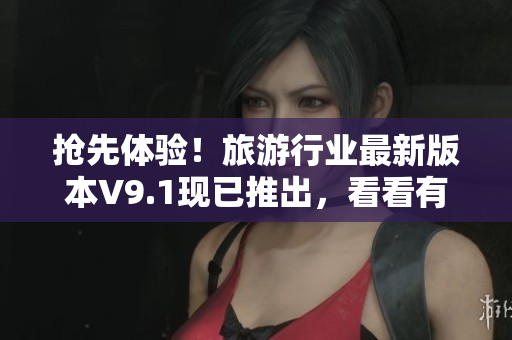 抢先体验！旅游行业最新版本V9.1现已推出，看看有哪些惊喜等着您