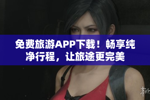免费旅游APP下载！畅享纯净行程，让旅途更完美
