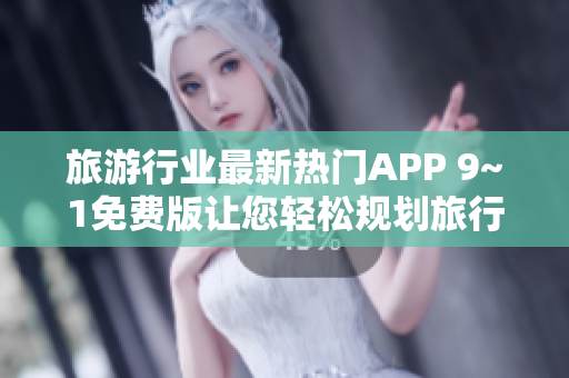 旅游行业最新热门APP 9~1免费版让您轻松规划旅行