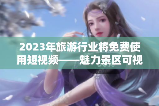 2023年旅游行业将免费使用短视频——魅力景区可视化展示