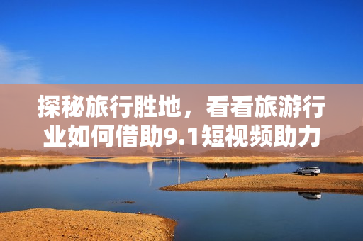 探秘旅行胜地，看看旅游行业如何借助9.1短视频助力推广