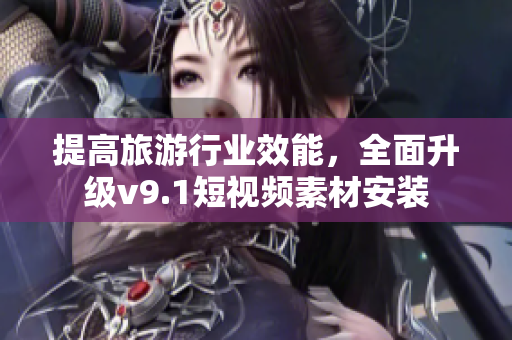 提高旅游行业效能，全面升级v9.1短视频素材安装