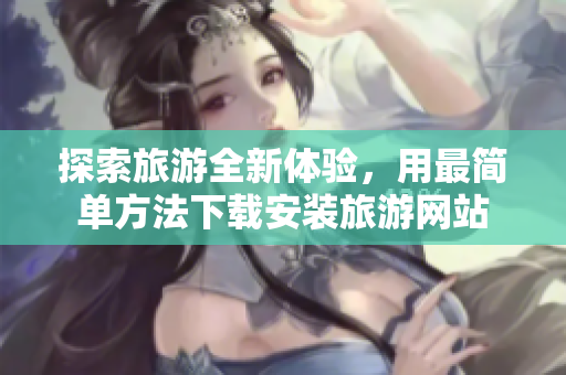 探索旅游全新体验，用最简单方法下载安装旅游网站