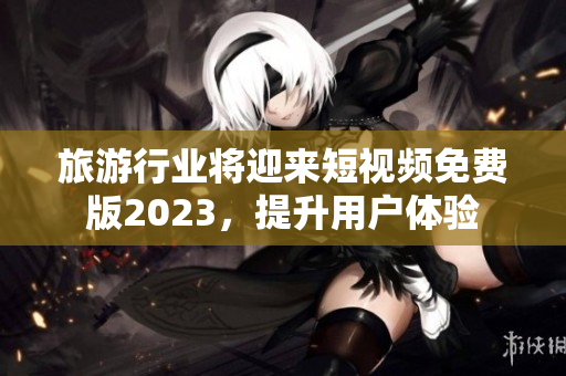 旅游行业将迎来短视频免费版2023，提升用户体验