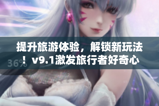 提升旅游体验，解锁新玩法！v9.1激发旅行者好奇心