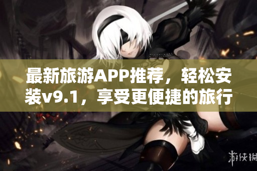 最新旅游APP推荐，轻松安装v9.1，享受更便捷的旅行体验！