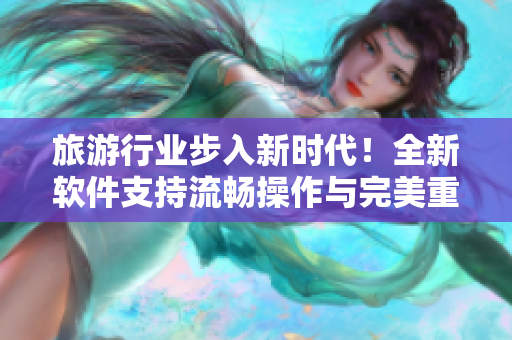 旅游行业步入新时代！全新软件支持流畅操作与完美重构