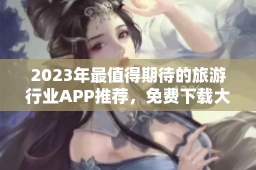 2023年最值得期待的旅游行业APP推荐，免费下载大全