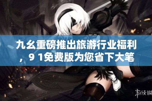 九幺重磅推出旅游行业福利，9 1免费版为您省下大笔费用！