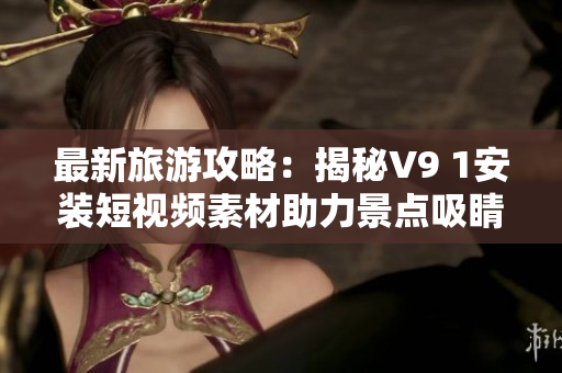最新旅游攻略：揭秘V9 1安装短视频素材助力景点吸睛