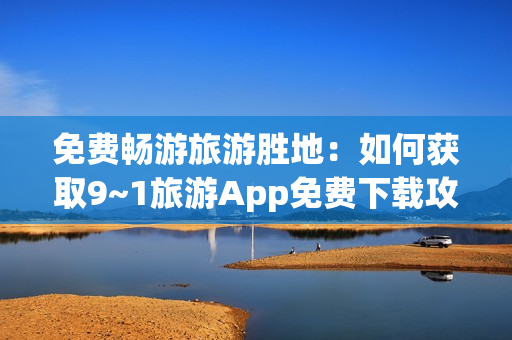 免费畅游旅游胜地：如何获取9~1旅游App免费下载攻略
