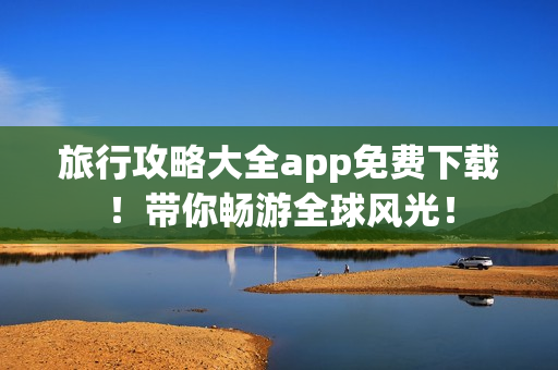 旅行攻略大全app免费下载！带你畅游全球风光！