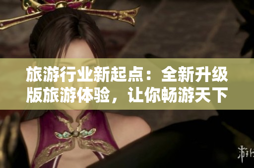 旅游行业新起点：全新升级版旅游体验，让你畅游天下！