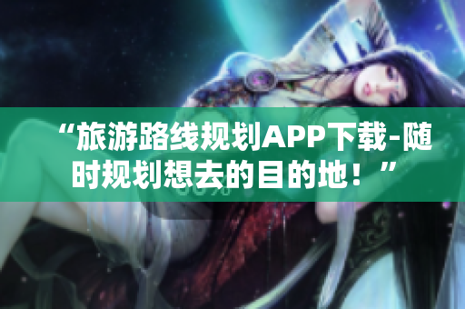 “旅游路线规划APP下载-随时规划想去的目的地！”