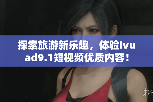 探索旅游新乐趣，体验Ivuad9.1短视频优质内容！