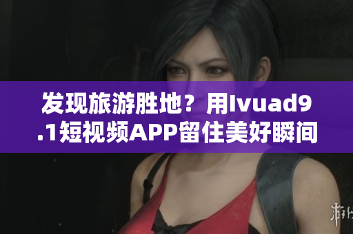 发现旅游胜地？用Ivuad9.1短视频APP留住美好瞬间！