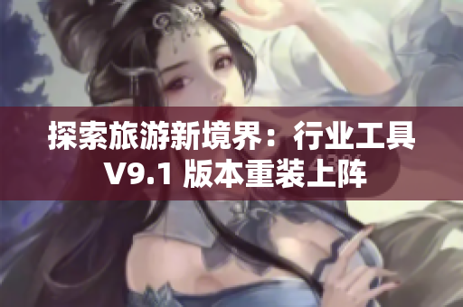 探索旅游新境界：行业工具 V9.1 版本重装上阵