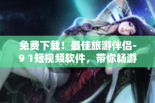 免费下载！最佳旅游伴侣-9 1短视频软件，带你畅游世界
