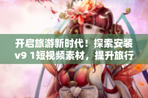 开启旅游新时代！探索安装v9 1短视频素材，提升旅行体验