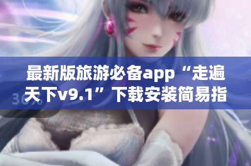 最新版旅游必备app“走遍天下v9.1”下载安装简易指南
