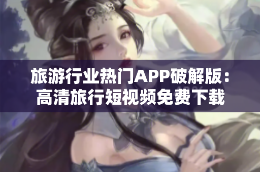 旅游行业热门APP破解版：高清旅行短视频免费下载
