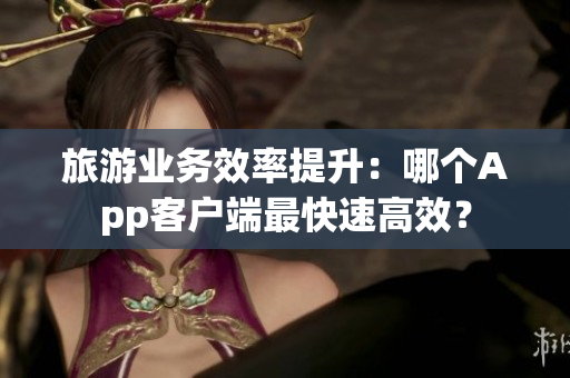 旅游业务效率提升：哪个App客户端最快速高效？
