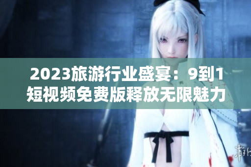2023旅游行业盛宴：9到1短视频免费版释放无限魅力