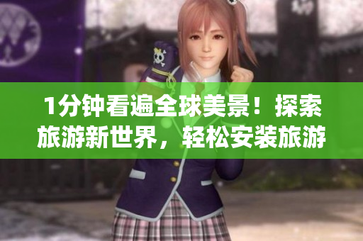1分钟看遍全球美景！探索旅游新世界，轻松安装旅游短视频app