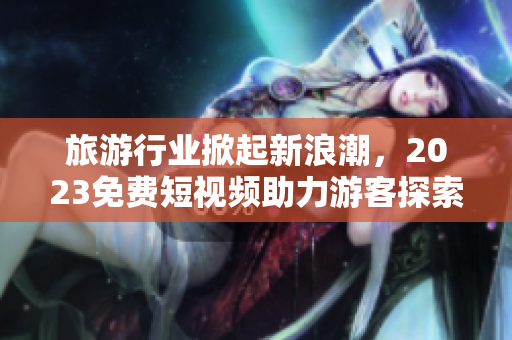 旅游行业掀起新浪潮，2023免费短视频助力游客探索美丽世界