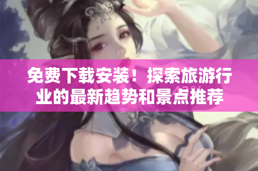 免费下载安装！探索旅游行业的最新趋势和景点推荐